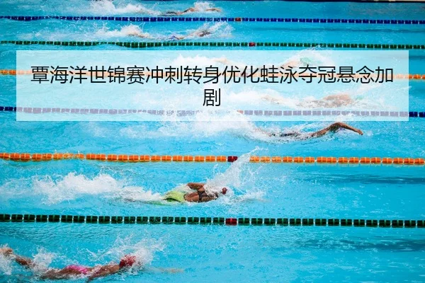 覃海洋世锦赛冲刺转身优化蛙泳夺冠悬念加剧