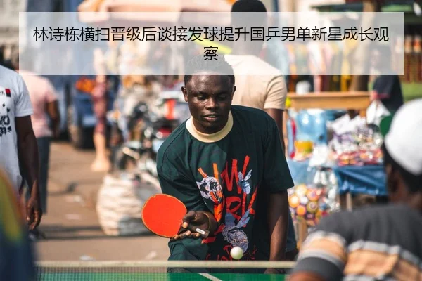 林诗栋横扫晋级后谈接发球提升国乒男单新星成长观察