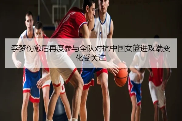 李梦伤愈后再度参与全队对抗中国女篮进攻端变化受关注