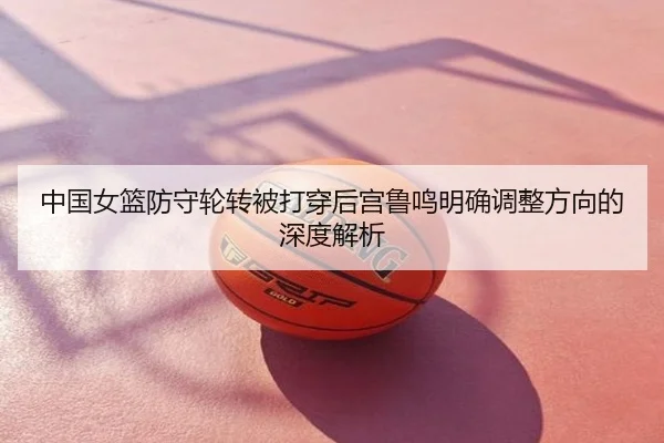 中国女篮防守轮转被打穿后宫鲁鸣明确调整方向的深度解析