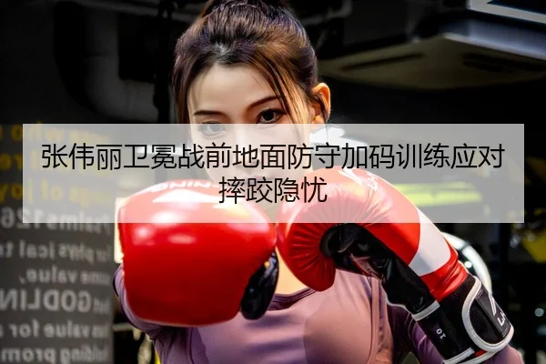 张伟丽卫冕战前地面防守加码训练应对摔跤隐忧