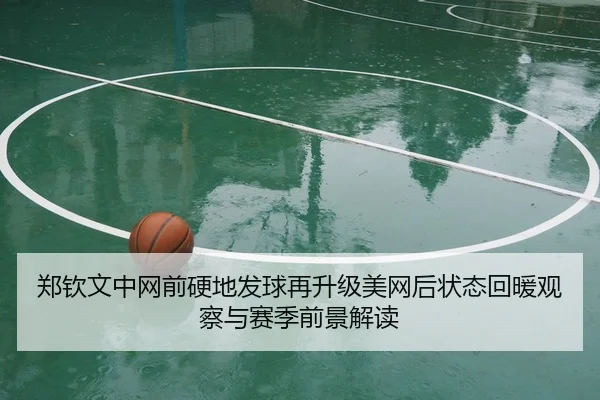 郑钦文中网前硬地发球再升级美网后状态回暖观察与赛季前景解读