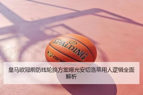 皇马欧冠前防线轮换方案曝光安切洛蒂用人逻辑全面解析